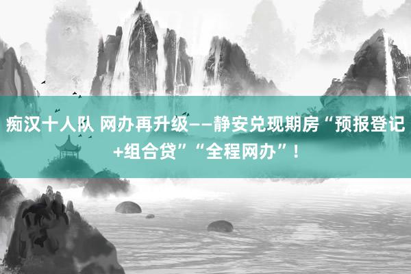 痴汉十人队 网办再升级——静安兑现期房“预报登记+组合贷”“全程网办”！