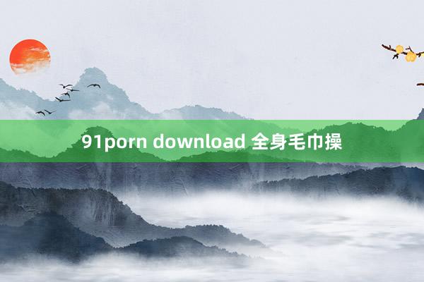 91porn download 全身毛巾操