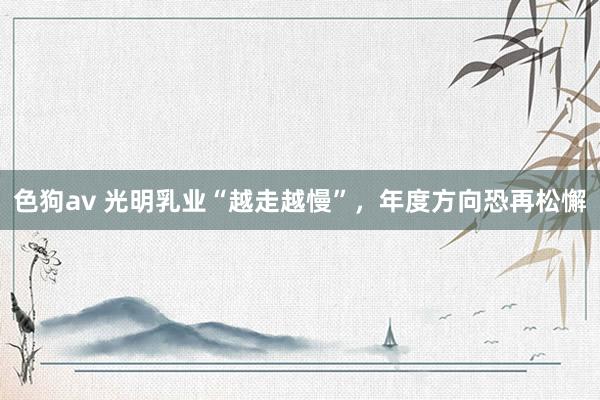 色狗av 光明乳业“越走越慢”，年度方向恐再松懈