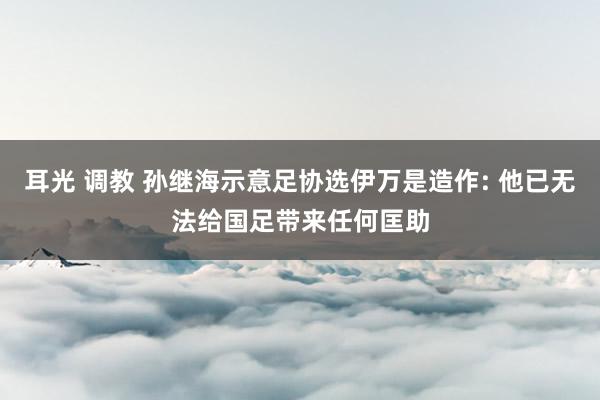 耳光 调教 孙继海示意足协选伊万是造作: 他已无法给国足带来任何匡助