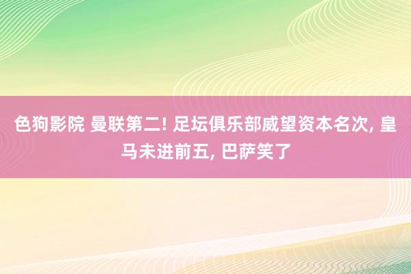 色狗影院 曼联第二! 足坛俱乐部威望资本名次， 皇马未进前五， 巴萨笑了