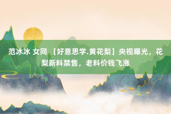 范冰冰 女同 【好意思学.黄花梨】央视曝光，花梨新料禁售，老料价钱飞涨