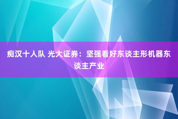 痴汉十人队 光大证券：坚强看好东谈主形机器东谈主产业