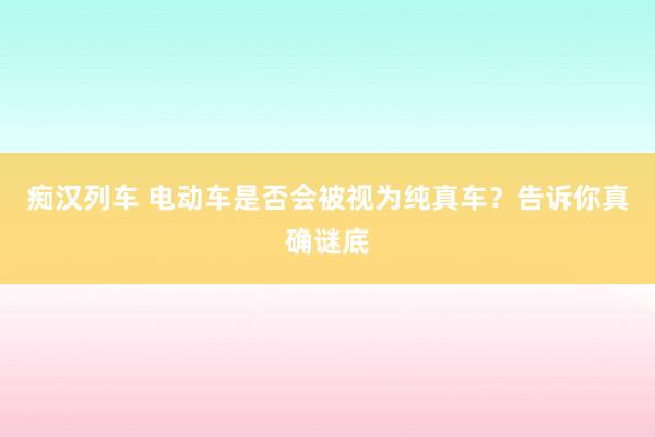 痴汉列车 电动车是否会被视为纯真车？告诉你真确谜底