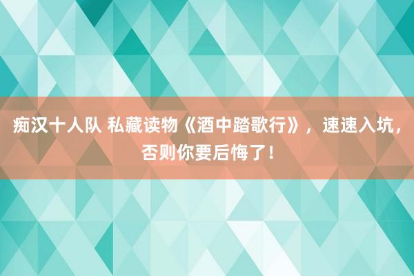 痴汉十人队 私藏读物《酒中踏歌行》，速速入坑，否则你要后悔了！