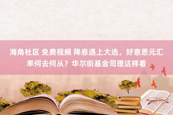 海角社区 免费视频 降息遇上大选，好意思元汇率何去何从？华尔街基金司理这样看
