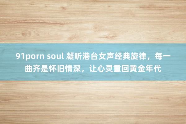 91porn soul 凝听港台女声经典旋律，每一曲齐是怀旧情深，让心灵重回黄金年代