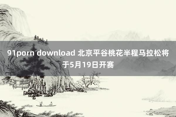 91porn download 北京平谷桃花半程马拉松将于5月19日开赛