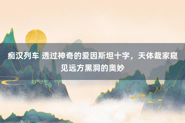 痴汉列车 透过神奇的爱因斯坦十字，天体裁家窥见远方黑洞的奥妙