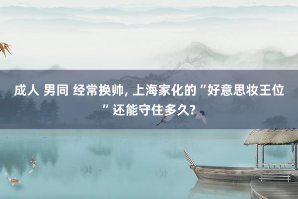 成人 男同 经常换帅， 上海家化的“好意思妆王位”还能守住多久?