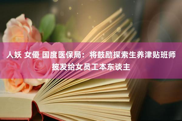 人妖 女優 国度医保局：将鼓励探索生养津贴班师披发给女员工本东谈主