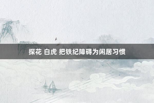 探花 白虎 把铁纪障碍为闲居习惯