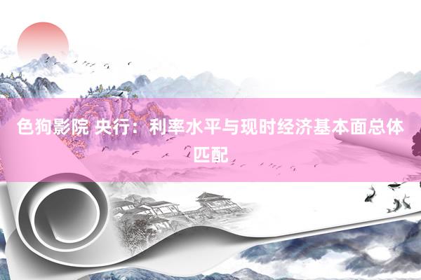 色狗影院 央行：利率水平与现时经济基本面总体匹配