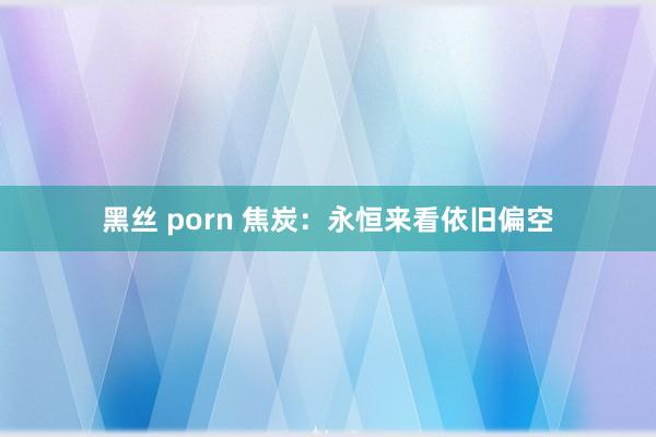 黑丝 porn 焦炭：永恒来看依旧偏空