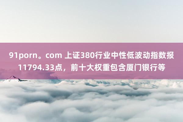 91porn。com 上证380行业中性低波动指数报11794.33点，前十大权重包含厦门银行等