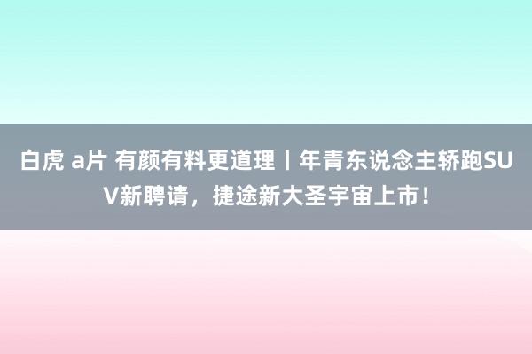 白虎 a片 有颜有料更道理丨年青东说念主轿跑SUV新聘请，捷途新大圣宇宙上市！