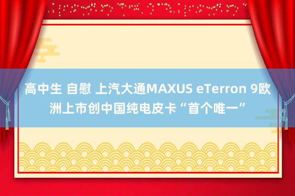 高中生 自慰 上汽大通MAXUS eTerron 9欧洲上市创中国纯电皮卡“首个唯一”