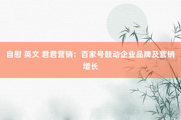 自慰 英文 君君营销：百家号鼓动企业品牌及营销增长