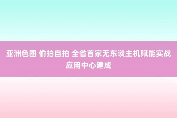 亚洲色图 偷拍自拍 全省首家无东谈主机赋能实战应用中心建成
