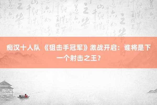 痴汉十人队 《狙击手冠军》激战开启：谁将是下一个射击之王？
