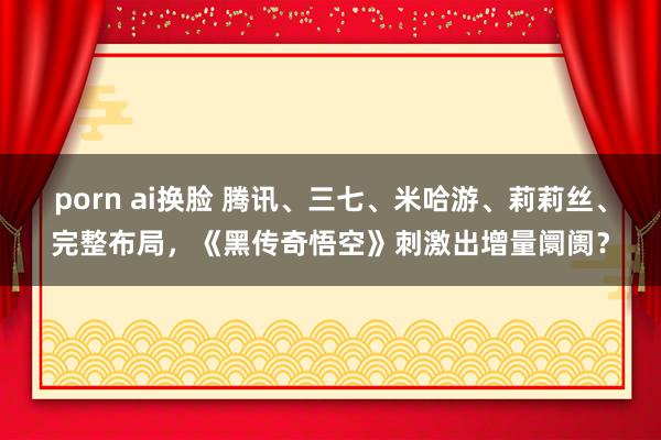 porn ai换脸 腾讯、三七、米哈游、莉莉丝、完整布局，《黑传奇悟空》刺激出增量阛阓？