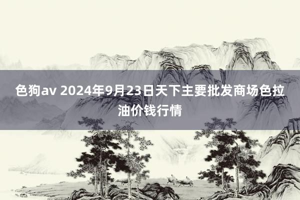 色狗av 2024年9月23日天下主要批发商场色拉油价钱行情