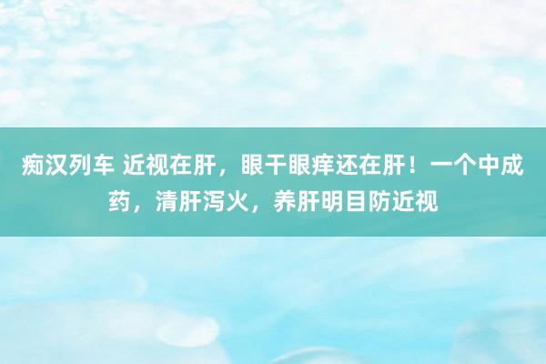 痴汉列车 近视在肝，眼干眼痒还在肝！一个中成药，清肝泻火，养肝明目防近视