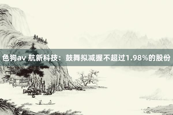 色狗av 航新科技：鼓舞拟减握不超过1.98%的股份
