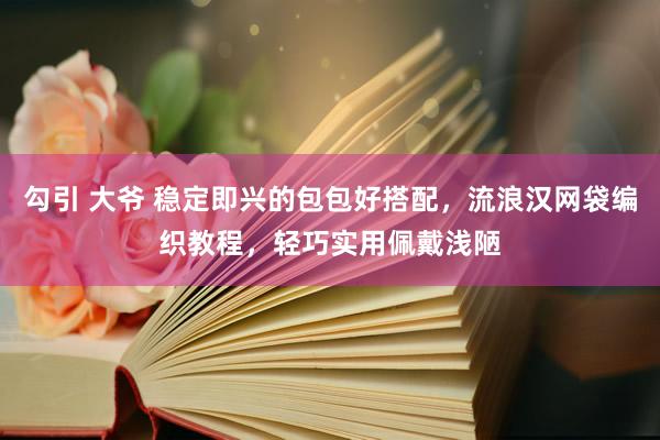 勾引 大爷 稳定即兴的包包好搭配，流浪汉网袋编织教程，轻巧实用佩戴浅陋