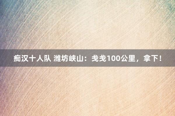 痴汉十人队 潍坊峡山:戋戋100公里,拿下!