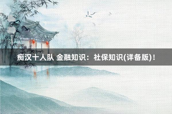 痴汉十人队 金融知识:社保知识(详备版)!