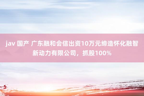 jav 国产 广东融和会信出资10万元缔造怀化融智新动力有限公司，抓股100%
