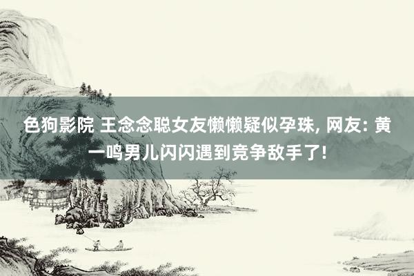 色狗影院 王念念聪女友懒懒疑似孕珠， 网友: 黄一鸣男儿闪闪遇到竞争敌手了!
