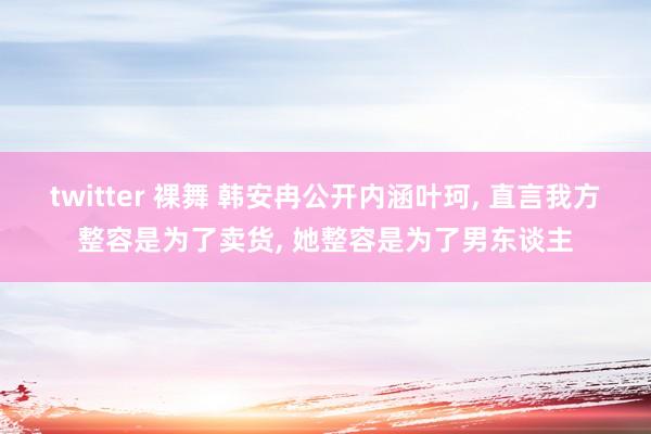 twitter 裸舞 韩安冉公开内涵叶珂， 直言我方整容是为了卖货， 她整容是为了男东谈主