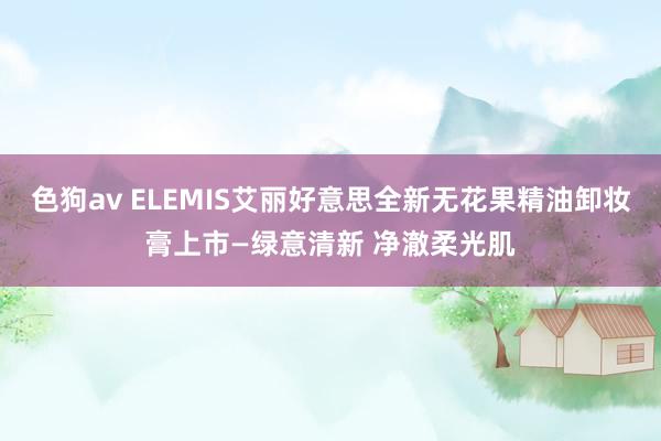 色狗av ELEMIS艾丽好意思全新无花果精油卸妆膏上市—绿意清新 净澈柔光肌