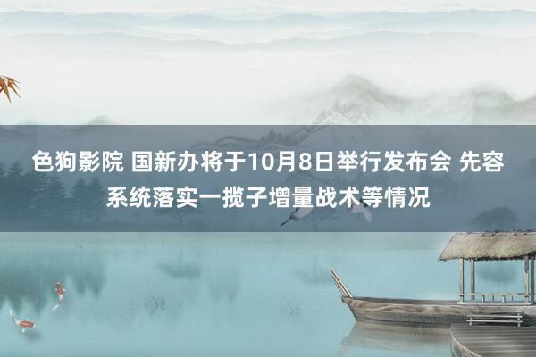 色狗影院 国新办将于10月8日举行发布会 先容系统落实一揽子增量战术等情况