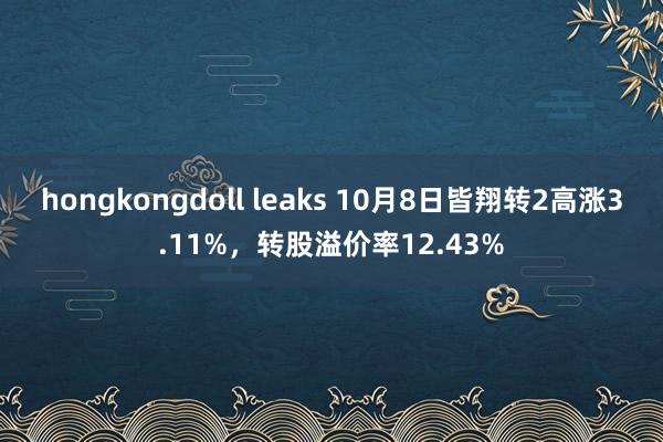 hongkongdoll leaks 10月8日皆翔转2高涨3.11%，转股溢价率12.43%