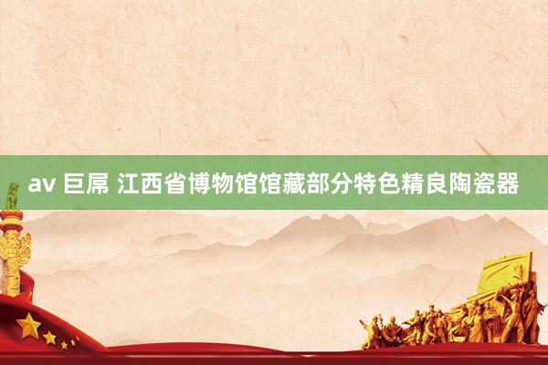 av 巨屌 江西省博物馆馆藏部分特色精良陶瓷器