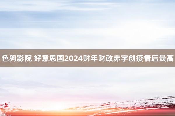 色狗影院 好意思国2024财年财政赤字创疫情后最高