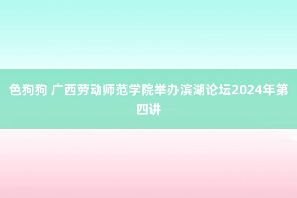色狗狗 广西劳动师范学院举办滨湖论坛2024年第四讲