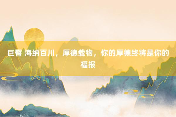 巨臀 海纳百川，厚德载物，你的厚德终将是你的福报