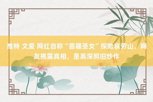 推特 文爱 网红自称“苗疆圣女”探险哀劳山，网友揭露真相，是高深照旧炒作