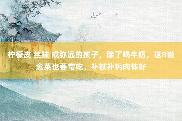 柠檬皮 丝袜 成弥远的孩子，除了喝牛奶，这8说念菜也要常吃，补铁补钙肉体好