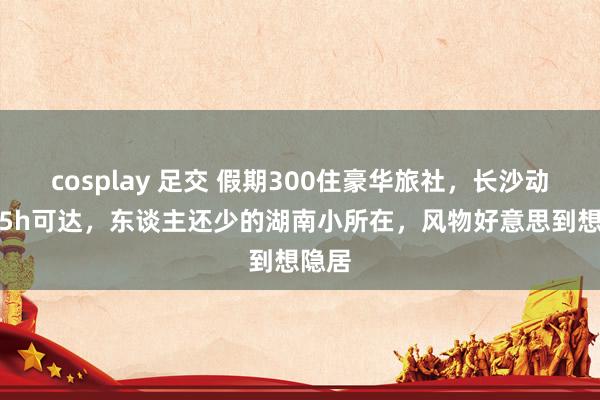 cosplay 足交 假期300住豪华旅社，长沙动车2.5h可达，东谈主还少的湖南小所在，风物好意思到想隐居