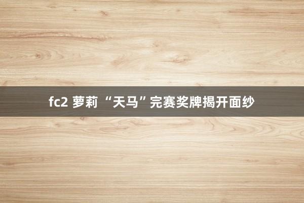 fc2 萝莉 “天马”完赛奖牌揭开面纱
