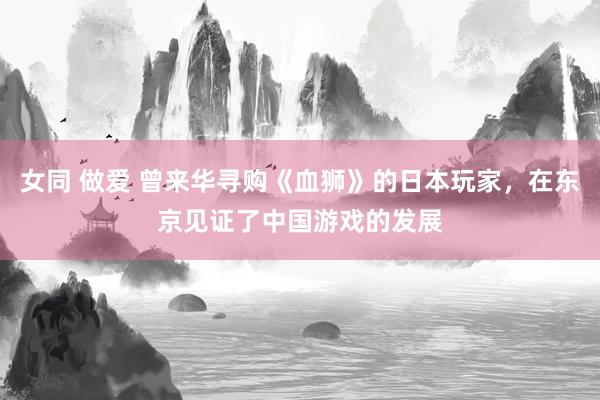 女同 做爱 曾来华寻购《血狮》的日本玩家，在东京见证了中国游戏的发展