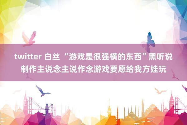 twitter 白丝 “游戏是很强横的东西”黑听说制作主说念主说作念游戏要愿给我方娃玩