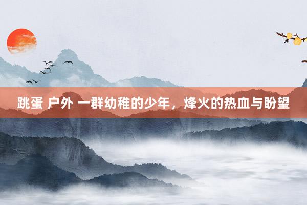 跳蛋 户外 一群幼稚的少年，烽火的热血与盼望