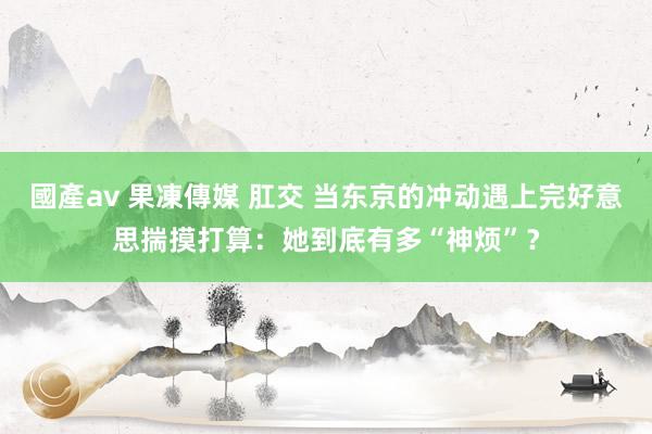 國產av 果凍傳媒 肛交 当东京的冲动遇上完好意思揣摸打算：她到底有多“神烦”？