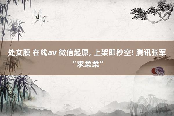处女膜 在线av 微信起原， 上架即秒空! 腾讯张军“求柔柔”